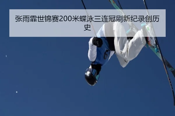 张雨霏世锦赛200米蝶泳三连冠刷新纪录创历史